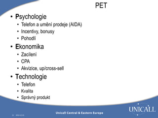 21 2014-12-10 
PET 
• Psychologie 
• Telefon a umění prodeje (AIDA) 
• Incentivy, bonusy 
• Pohodlí 
• Ekonomika 
• Zacílení 
• CPA 
• Akvizice, up/cross-sell 
• Technologie 
• Telefon 
• Kvalita 
• Správný produkt 
 