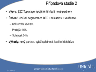 • Výzva: B2C Top player (pojištění) hledá nové partnery 
• Řešení: UniCall segmentace DTB + telesales + verifikace 
– Konverzací: 251 038 
– Prodejů: 4,5% 
– Splatnost: 54% 
• Výhody: nový partner, vyšší splatnost, kvalitní databáze 
28 2014-12-10 
Případová studie 2 
 