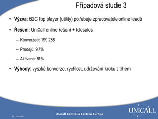 • Výzva: B2C Top player (utility) potřebuje zpracovatele online leadů 
• Řešení: UniCall online řešení + telesales 
– Konverzací: 199 288 
– Prodejů: 9,7% 
– Aktivace: 81% 
• Výhody: vysoká konverze, rychlost, udržování kroku s trhem 
29 2014-12-10 
Případová studie 3 
 