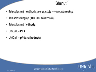 • Telesales má nevýhody, ale existuje – vyvolává reakce 
• Telesales funguje (100 000 zákazníků) 
• Telesales má i výhody 
• UniCall – PET 
• UniCall – přidaná hodnota 
30 2014-12-10 
Shrnutí 
 