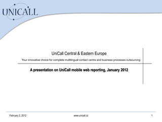 UniCall Central & Eastern Europe
           Your innovative choice for complete multilingual contact centre and business processes outsourcing


                   A presentation on UniCall mobile web reporting, January 2012




February 2, 2012                                      www.unicall.cz                                            1
 