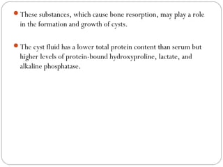 These substances, which cause bone resorption, may play a role
in the formation and growth of cysts.
The cyst fluid has ...