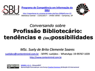 Programa de Competência em Informação do
SBU
http://capacitacao.bc.unicamp.br/index.php?op=200&idCurso=23
Biblioteca Central - 13/03/2017 – 14h00-16h00 – Campinas, SP
Conversando sobre
Profissão Bibliotecário:
tendências e (im)possibilidades
SOARES, S. B. C., 13março2017
Apresentação licenciada por uma licença Creative Commons Atribuição 4.0 Internacional
MSc. Suely de Brito Clemente Soares
suelybcs@contentmind.com.br - SKYPE: suelybcs - WhatsApp: 19-99767-1039
http://www.contentmind.com.br
 