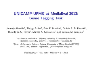 UNICAMP-UFMG at MediaEval 2012:
             Genre Tagging Task

                                    ´
Jurandy Almeida1 , Thiago Salles2 , Eder F. Martins2 , Ot´vio A. B. Penatti1 ,
                                                         a
  Ricardo da S. Torres , Marcos A. Gon¸alves , and Jussara M. Almeida2
                      1
                                        c    2


          1
              RECOD Lab, Institute of Computing, University of Campinas (UNICAMP)
                {jurandy.almeida, penatti, rtorres}@ic.unicamp.br
      2 Dept.   of Computer Science, Federal University of Minas Gerais (UFMG)
                {tsalles, ederfm, mgoncalv, jussara}@dcc.ufmg.br


                     MediaEval’12 – Pisa, Italy – October 4-5 – 2012
 