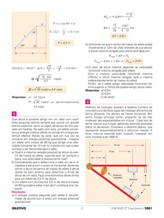 R = L cos 60° + d
R = 0,2 . + 0,1 (m)
Sendo g = 10m/s2 : tg θ = = = 0,6 vem:
(rad/s)
Respostas: a) ver figura
b) √
–––
30 (rad/s) ou aproximadamente
5,5 rad/s
Que altura é possível atingir em um salto com vara?
Essa pergunta retorna sempre que ocorre um grande
evento esportivo como os jogos olímpicos do ano pas-
sado em Sydney. No salto com vara, um atleta conver-
te sua energia cinética obtida na corrida em energia po-
tencial elástica (flexão da vara), que por sua vez se
converte em energia potencial gravitacional. Imagine
um atleta com massa de 80 kg que atinge uma velo-
cidade horizontal de 10 m/s no instante em que a vara
começa a ser flexionada para o salto.
a) Qual é a máxima variação possível da altura do cen-
tro de massa do atleta, supondo que, ao transpor a
barra, sua velocidade é praticamente nula?
b) Considerando que o atleta inicia o salto em pé e ul-
trapassa a barra com o corpo na horizontal, devemos
somar a altura do centro de massa do atleta à altura
obtida no item anterior para obtermos o limite de
altura de um salto. Faça uma estimativa desse limite
para um atleta de 2,0 m de altura.
c) Um atleta com os mesmos 2,0 m de altura e massa
de 60 kg poderia saltar mais alto? Justifique sua res-
posta.
Resolução
a) A energia cinética adquirida pelo atleta é transfor-
mada, de acordo com o texto, em energia potencial
gravitacional:
∆Ep = m g ∆H =
∆H = = (m)
b) Admitindo-se que o centro de massa do atleta esteja
inicialmente a 1,0m do chão (metade de sua altura),
a altura máxima atingida pelo atleta será dada por:
Hmax = ∆H + H0
Hmax = 5,0m + 1,0m ⇒
c) O valor da altura máxima depende da velocidade
horizontal máxima atingida pelo atleta.
Com a mesma velocidade horizontal máxima
(10m/s), a altura máxima atingida será a mesma
independentemente da massa do atleta.
Porém, se o atleta atingir velocidade horizontal má-
xima superior a 10m/s ele poderá atingir altura maior.
Respostas: a) 5,0m
b) 6,0m
c) ver texto
Milênios de evolução dotaram a espécie humana de
uma estrutura dentária capaz de mastigar alimentos de
forma eficiente. Os dentes da frente (incisivos) têm
como função principal cortar, enquanto os de trás
(molares) são especializados em triturar. Cada tipo de
dente exerce sua função aplicando distintas pressões
sobre os alimentos. Considere o desenho abaixo, que
representa esquematicamente a estrutura maxilar. A
força máxima exercida pelo músculo masseter em
uma mordida é de 1800 N.
4
Hmax = 6,0m
∆H = 5,0m
(10)2
––––––
2 . 10
V2
0
––––
2g
m V 2
0
––––––
2
3
Ω = √
–––
30 (rad/s) ≅ 5,5 rad/s
–––––––––
10 . 0,6
Ω = ––––––––√ 0,2
1,8
––––
3
√
––
3
––––
3
R = 0,2 m
1
–––
2
OBJETIVO UNICAMP (2ª Fase) Janeiro/20012
 