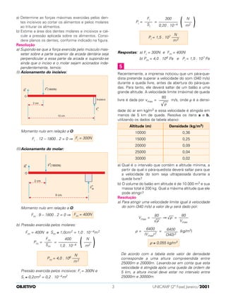 a) Determine as forças máximas exercidas pelos den-
tes incisivos ao cortar os alimentos e pelos molares
ao triturar os alimentos.
b) Estime a área dos dentes molares e incisivos e cal-
cule a pressão aplicada sobre os alimentos. Consi-
dere planos os dentes, conforme indicado na figura.
Resolução
a) Supondo-se que a força exercida pelo músculo mas-
seter sobre a parte superior da arcada dentária seja
perpendicular a essa parte da arcada e supondo-se
ainda que o inciso e o molar sejam acionados inde-
pendentemente, temos:
(I) Acionamento do incisivo:
Momento nulo em relação a O:
Fi . 12 – 1800 . 2 = 0 ⇒
(II)Acionamento do molar:
Momento nulo em relação a O:
Fm . 9 – 1800 . 2 = 0 ⇒
b) Pressão exercida pelos molares:
Fm = 400N e Sm ≅ 1,0cm2 = 1,0 . 10 –4m2
Pm = =
Pressão exercida pelos incisivos: Fi = 300N e
Si ≅ 0,2cm2 = 0,2 . 10–4m2
Pi = =
Respostas: a) Fi = 300N e Fm = 400N
b) Pm = 4,0 . 106 Pa e Pi = 1,5 . 107 Pa
Recentemente, a imprensa noticiou que um pára-que-
dista pretende superar a velocidade do som (340 m/s)
durante a queda livre, antes da abertura do pára-que-
das. Para tanto, ele deverá saltar de um balão a uma
grande altitude. A velocidade limite (máxima) de queda
livre é dada por vmax = m/s, onde ρ é a densi-
dade do ar em kg/m3 e essa velocidade é atingida em
menos de 5 km de queda. Resolva os itens a e b,
utilizando os dados da tabela abaixo:
a) Qual é o intervalo que contém a altitude mínima, a
partir da qual o pára-quedista deverá saltar para que
a velocidade do som seja ultrapassada durante a
queda livre?
b) O volume do balão em altitude é de 10.000 m3 e sua
massa total é 200 kg. Qual a máxima altitude que ele
pode atingir?
Resolução
a) Para atingir uma velocidade limite igual à velocidade
do som (340 m/s) a valor de ρ será dado por:
Vmax = ⇒ √
––
ρ =
ρ = = (kg/m3)
De acordo com a tabela este valor de densidade
corresponde a uma altura compreendida entre
25000m e 20000m. Levando-se em conta que esta
velocidade é atingida após uma queda da ordem de
5 km, a altura inicial deve estar no intervalo entre
25000m e 30000m.
ρ ≅ 0,055 kg/m3
6400
–––––––
(340)2
6400
–––––––
(Vmax)2
80
–––––
Vmax
80
–––––
√
––
ρ
Densidade (kg/m3)
0,36
0,25
0,09
0,04
0,02
Altitude (m)
10000
15000
20000
25000
30000
80
–––––
√
––
ρ
5
N
Pi = 1,5 . 107 ––––
m2
)N
––––
m2(300
––––––––––
0,20 . 10–4
Fi
––––
Si
N
Pm = 4,0 . 106 ––––
m2
)N
––––
m2(400
––––––––––
1,0 . 10–4
Fm
––––
Sm
Fm = 400N
Fi = 300N
OBJETIVO UNICAMP (2ª Fase) Janeiro/20013
 