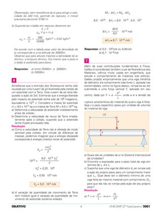 Observação: sem resistência do ar para atingir a velo-
cidade de 340 m/s, partindo do repouso, o móvel
precisaria percorrer 5780 m.
b) Supondo-se o balão em repouso devemos ter:
E = P
µar V g = m g
µar = = kg/m3 = 0,02 kg/m3
De acordo com a tabela esse valor de densidade do
ar corresponde a uma altitude de 30000m.
Observe que para alturas maiores a densidade do ar
diminui, o empuxo diminui, fica menor que o peso e
o balão é acelerado para baixo.
Respostas: a) entre 25000m e 30000m
b) 30000m
Acredita-se que a extinção dos dinossauros tenha sido
causada por uma nuvem de pó levantada pela colisão de
um asteróide com a Terra. Esta nuvem de pó teria blo-
queado a ação do Sol. Estima-se que a energia liberada
pelo impacto do asteróide tenha sido de 108 megatons,
equivalente a 1023 J. Considere a massa do asteróide
m = 8,0 x 1015 kg e a massa da Terra M = 6,0 x 1024 kg.
a) Determine a velocidade do asteróide imediatamente
antes da colisão.
b) Determine a velocidade de recuo da Terra imedia-
tamente após a colisão, supondo que o asteróide
tenha ficado encravado nela.
Resolução
a) Como a velocidade da Terra não é afetada de modo
sensível pela colisão, em virtude da diferença de
massas, podemos imaginar que a energia dissipada
corresponda à energia cinética inicial do asteróide:
Ed =
1023 =
V0
2
= 0,25 . 108
V0 = 0,50 . 104 m/s
b) A variação de quantidade de movimento da Terra
tem módulo igual à variação da quantidade de mo-
vimento do asteróide (sistema isolado).
MT . ∆VT = MA . ∆VA
6,0 . 1024 . ∆VT = 8,0 . 1015 . 5,0 . 103
∆VT = . 10–6 m/s
Respostas: a) 5,0 . 103m/s ou 5,0km/s
b) 6,7 . 10–6m/s
Além de suas contribuições fundamentais à Física,
Galileu é considerado também o pai da Resistência dos
Materiais, ciência muito usada em engenharia, que
estuda o comportamento de materiais sob esforço.
Galileu propôs empiricamente que uma viga cilíndrica
de diâmetro d e comprimento (vão livre) L, apoiada nas
extremidades, como na figura abaixo, rompe-se ao ser
submetida a uma força vertical F, aplicada em seu
centro, dada por F = σ onde σ é a tensão de
ruptura característica do material do qual a viga é feita.
Seja γ o peso específico (peso por unidade de volume)
do material da viga.
a) Quais são as unidades de σ no Sistema Internacional
de Unidades?
b) Encontre a expressão para o peso total da viga em
termos de γ, d e L.
c) Suponha que uma viga de diâmetro d1 se rompa sob
a ação do próprio peso para um comprimento maior
que L1. Qual deve ser o diâmetro mínimo de uma
viga feita do mesmo material com comprimento 2L1
para que ela não se rompa pela ação de seu próprio
peso?
Resolução
a) F = σ ⇒ σ =
FL
––––
d3
d 3
––––
L
d3
–––––
L
7
∆VT ≅ 6,7 . 10–6 m/s
40,0
–––––
6,0
V0 = 5,0 . 103 m/s
8,0 . 1015 V0
2
––––––––––––––
2
mV0
2
–––––
2
6
200
––––––
10000
m
–––
V
OBJETIVO UNICAMP (2ª Fase) Janeiro/20014
 