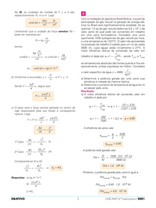 No SI, as unidades de medida de F, L e d são,
respectivamente: N, m e m. Logo:
Lembrando que a unidade de força newton (N) –
pode ser expressa por
N = kg ,
temos:
unid(σ) = ⇒ unid (σ) =
ou
b) Conforme o enunciado: γ = ⇒ P = γ . V
Sendo V = L, segue que:
c) O peso será a força vertical aplicada no centro da
viga responsável pela sua flexão e conseqüente
ruptura. Logo:
F = P ⇒ =
1º Caso: = (I)
2º Caso: = (II)
Comparando-se (I) e (II):
= ⇒
Respostas: a) kg m–1s–2;
b)
c) 4d1
Com a instalação do gasoduto Brasil-Bolívia, a quota de
participação do gás natural na geração de energia elé-
trica no Brasil será significativamente ampliada. Ao se
queimar 1,0 kg de gás natural obtém-se 5,0 x 107 J de
calor, parte do qual pode ser convertido em trabalho
em uma usina termoelétrica. Considere uma usina
queimando 7200 quilogramas de gás natural por hora,
a uma temperatura de 1227°C. O calor não aproveitado
na produção de trabalho é cedido para um rio de vazão
5000 l/s, cujas águas estão inicialmente a 27°C. A
maior eficiência teórica da conversão de calor em
trabalho é dada por η =1 – , sendo Tmin e Tmax
as temperaturas absolutas das fontes quente e fria res-
pectivamente, ambas expressas em Kelvin. Considere
o calor específico da água c = 4000 .
a) Determine a potência gerada por uma usina cuja
eficiência é metade da máxima teórica.
b) Determine o aumento de temperatura da água do rio
ao passar pela usina.
Resolução
a) A maior eficiência teórica da conversão calor em
trabalho é dada por:
η = 1 – ⇒ η = 1 –
η = 1 – = 1 – 0,2 ⇒
A eficiência da usina vale:
η(usina) = =
A potência total gerada vale:
Pot = =
Portanto, a potência gerada pela usina é igual a:
Pot(usina) = η(usina) . Pot
Pot(usina) = 0,40 . 1,0 . 1018 W
Pot(usina) = 4,0 . 107 W
Pot = 1,0 . 108 W
7200 . 5,0 . 107 (J)
–––––––––––––––––
3600 (s)
Q
–––
∆t
η(usina) = 0,40
0,80
–––––
2
η
––
2
η = 0,80
300
–––––
1500
(27 + 273)
––––––––––––
(1227 + 273)
Tmín
–––––
Tmáx
J
–––––
kg°C
Tmin
–––––
Tmax
8
γ π d2 L
––––––––
4
d2 = 4d1
4L1
2
–––––––
d2
L1
2
–––––
d1
(2L1)2
–––––––
d2
4σ
–––––
γ π
L
2
1
–––––––
d1
4σ
–––––
γ π
4σ L2
––––– = –––––
γπ d
γπ d2L
–––––––
4
σd3
–––––
L
γ π d2 L
P = ––––––––
4
πd2
–––––
4
P
––––
V
unid (σ) = kg m–1s–2
kg
––––
ms2
m
kg ––––
s 2
–––––––––
m2
m
––––
s2
Nm N
unid (σ) = ––––– = –––––
m3 m2
OBJETIVO UNICAMP (2ª Fase) Janeiro/20015
 