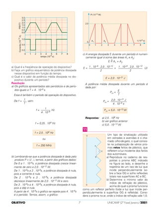 a) Qual é a freqüência de operação do dispositivo?
b) Faça um gráfico esquemático da potência dissipada
nesse dispositivo em função do tempo.
c) Qual é o valor da potência média dissipada no dis-
positivo durante um período?
Resolução
a) Os gráficos apresentados são periódicos e de perío-
dos iguais a T = 4 . 10–9 s.
Esse é também o período de operação do dispositivo.
De f = , vem:
f = Hz
f = 0,25 . 109 Hz
ou
b) Lembrando-se que a potência dissipada é dada pelo
produto P = U . i, temos, a partir dos gráficos dados:
De 0 a 1 . 10–9s, a potência dissipada cresce linear-
mente de zero a 2,0 . 10–12 W.
De 1 . 10–9s a 2 . 10–9s, a potência dissipada é nula,
pois a corrente é nula.
De 2 . 10–9s a 3 . 10–9s, a potência dissipada
decresce linearmente de 2,0 . 10–12 W a zero.
De 3 . 10–9s a 4 . 10–9s, a potência dissipada é nula,
pois a ddp é nula.
A partir de 4 . 10–9s o gráfico se repete pois 4 . 10–9s
é o período. Temos, assim, o gráfico:
c) A energia dissipada E durante um período é numeri-
camente igual à soma das áreas A1 e A2:
E =N
A1 + A2
E = + (J)
A potência média dissipada durante um período é
dada por:
Pm =
Pm =
Respostas: a) 2,5 . 108 Hz
b) ver gráfico anterior
c) 5,0 . 10–13 W
Um tipo de sinalização utilizado
em estradas e avenidas é o cha-
mado olho-de-gato, o qual consis-
te na justaposição de vários pris-
mas retos feitos de plástico, que
refletem a luz incidente dos faróis
dos automóveis.
a) Reproduza no caderno de res-
postas o prisma ABC indicado
na figura ao lado, e desenhe a
trajetória de um raio de luz que
incide perpendicularmente so-
bre a face OG e sofre reflexões
totais nas superfícies AC e BC.
b) Determine o mínimo valor do
índice de refração do plástico,
acima do qual o prisma funciona
como um refletor perfeito (toda a luz que incide per-
pendicularmente à superfície OG é refletida). Consi-
dere o prisma no ar, onde o índice de refração vale 1,0.
11
Pm = 5,0 . 10–13 W
2,0 . 10–21 J
––––––––––––
4 . 10–9 s
E
––
T
E = 2,0 . 10–21 J
1 . 10–9 . 2,0 . 10–12
––––––––––––––––––
2
1 . 10–9 . 2,0 . 10–12
––––––––––––––––––
2
f = 250 MHz
f = 2,5 . 108 Hz
1
–––––––
4 . 10–9
1
––
T
OBJETIVO UNICAMP (2ª Fase) Janeiro/20017
 