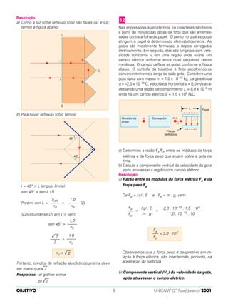 Resolução
a) Como a luz sofre reflexão total nas faces AC e CB,
temos a figura abaixo:
b) Para haver reflexão total, temos:
i = 45° > L (ângulo limite)
sen 45° > sen L (1)
Porém: sen L = = (2)
Substituindo-se (2) em (1), vem:
sen 45° >
>
Portanto, o índice da refração absoluto do prisma deve
ser maior que √
––
2 .
Respostas: a) gráfico acima
b) √
––
2
Nas impressoras a jato de tinta, os caracteres são feitos
a partir de minúsculas gotas de tinta que são arremes-
sadas contra a folha de papel. O ponto no qual as gotas
atingem o papel é determinado eletrostaticamente. As
gotas são inicialmente formadas, e depois carregadas
eletricamente. Em seguida, elas são Iançadas com velo-
cidade constante v em uma região onde existe um
campo elétrico uniforme entre duas pequenas placas
metálicas. O campo deflete as gotas conforme a figura
abaixo. O controle da trajetória é feito escolhendo-se
convenientemente a carga de cada gota. Considere uma
gota típica com massa m = 1,0 x 10–10 kg, carga elétrica
q = –2,0 x 10–13 C, velocidade horizontal v = 6,0 m/s atra-
vessando uma região de comprimento L = 8,0 x 10–3 m
onde há um campo elétrico E = 1,5 x 106 N/C.
a) Determine a razão FE/FP entre os módulos da força
elétrica e da força peso que atuam sobre a gota de
tinta.
b) Calcule a componente vertical da velocidade da gota
após atravessar a região com campo elétrico.
Resolução
a) Razão entre os módulos da força elétrica Fe e da
força peso Fp
De Fe = | q| . E e Fp = m . g, vem:
= =
Observemos que a força peso é desprezível em re-
lação à força elétrica, não interferindo, portanto, na
aceleração da partícula.
b) Componente vertical (Vy) da velocidade da gota,
após atravessar o campo elétrico.
Fe
––– = 3,0 . 102
Fp
2,0 . 10–13 . 1,5 . 106
–––––––––––––––––––––
1,0 . 10–10 . 10
| q| . E
–––––––
m . g
Fe
–––
Fp
12
np > √
––
2
1,0
–––––
nP
√
––
2
–––––
2
1,0
–––––
nP
1,0
–––––
nP
nAR
–––––
nP
OBJETIVO UNICAMP (2ª Fase) Janeiro/20018
 