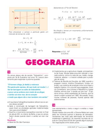 Para atravessar o campo a partícula gasta um
intervalo de tempo ∆t, onde
∆x = Vx . ∆t
L = Vx . ∆t ⇒ ∆t =
∆t = = . 10 –3s
Aplicando-se a 2ª lei de Newton:
F = m a ⇒ |q | E = m a
a = = (m/s2)
Na direção y temos um movimento uniformemente
acelerado onde:
Vy = a . t ⇒ Vy = 3,0 . 103 . . 10–3 (m/s)
Respostas: a) 3,0 . 102
b) 4,0m/s
Vy = 4,0m/s
4,0
––––
3,0
a = 3,0 . 103 m/s2
2,0 . 10–13 . 1,5 . 106
–––––––––––––––––––––
1,0 . 10 –10
| q| . E
–––––––
m
4,0
––––
3,0
8,0 . 10 –3 (m)
–––––––––––––––
6,0 (m/s)
L
–––
Vx
OBJETIVO UNICAMP (2ª Fase) Janeiro/20019
GEOGRAFIA
Os versos abaixo são da canção “Sobradinho”, com-
posta por Sá & Guarabira nos anos 70. Leia-os aten-
tamente para responder à próxima questão:
“O homem chega, já desfaz a natureza
Tira gente põe represa, diz que tudo vai mudar [...]
Vai ter barragem no salto do Sobradinho
o povo vai-se embora com medo de se afogar,
o sertão vai virar mar, dá no coração
o medo que algum dia o mar também vire sertão”
a) A que bacia hidrográfica brasileira referem-se os ver-
sos dessa canção?
b) Após a construção da barragem de Sobradinho,
quais foram as atividades agrícolas implementadas
nas suas proximidades?
c) Qual foi o movimento sociopolítico ocorrido no final
do século XIX, no interior da Bahia, a que os versos
fazem alusão quando dizem o sertão vai virar mar
[...]?
Resolução
a) Bacia do Rio São Francisco.
b) Implementou-se a agricultura irrigada, principalmen-
te de frutas. Muitas delas procuram atender o mer-
cado externo, como é o caso da uva, melão, manga,
melancia, abacaxi – a maioria voltada para a produ-
ção de sucos.
c) Trata-se da Revolta de Canudos, de 1893, quando o
pregador místico, Antônio Conselheiro, fundou um
arraial, cujo sistema de produção tinha como base o
trabalho coletivo. Em uma de suas pregações, Antô-
nio Conselheiro, que criticava a República e a Igreja
Católica, afirmou que “o sertão vai virar mar”. O go-
verno enviou várias expedições do Exército, que só
vieram a obter sucesso em 1897. Na ocasião, foram
mortas milhares de pessoas, ficando apenas 400
sobreviventes.
Leia atentamente o texto a seguir e analise o mapa
apresentado.
Desde meados dos anos 60, o Oriente Médio tem sido
palco de inúmeras guerras e dezenas de atentados,
resultantes das lutas pela delimitação de territórios
israelenses e palestinos. As recentes reuniões de cú-
pula em Camp David (EUA) têm gerado alguns avanços
nas negociações entre esses povos.
14
13
 