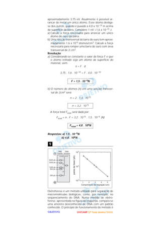 UUUUNNNNIIIICCCCAAAAMMMMPPPP ((((2222ªªªª FFFFaaaasssseeee)))) JJJJaaaannnneeeeiiiirrrroooo////2222000000002222OOOOBBBBJJJJEEEETTTTIIIIVVVVOOOO
aproximadamente 3,75 eV. Atualmente é possível ar-
rancar do metal um único átomo. Esse átomo desliga-
se dos outros, quando é puxado a 4,0 x 10–10 m acima
da superfície da barra. Considere 1 eV =1,6 x 10–19 J.
a) Calcule a força necessária para arrancar um único
átomo de ouro da barra.
b) Uma secção transversal da barra de ouro tem aproxi-
madamente 1,6 x 1015 átomos/cm2. Calcule a força
necessária para romper uma barra de ouro com área
transversal de 2 cm2.
Resolução
a) Considerando-se constante o valor da força F e que
o átomo retirado seja um átomo da superfície do
material, vem:
τ = F . d
3,75 . 1,6 . 10–19 = F . 4,0 . 10–10
b) O número de átomos (n) em uma secção transver-
sal de 2cm2 será:
n = 2 . 1,6 . 1015
A força total Ftotal será dada por:
Ftotal = n . F = 3,2 . 1015 . 1,5 . 10–9 (N)
Respostas: a) 1,5 . 10–9N
b) 4,8 . 106N
Eletroforese é um método utilizado para separação de
macromoléculas biológicas, como, por exemplo, no
seqüenciamento do DNA. Numa medida de eletro-
forese, apresentada na figura da esquerda, compara-se
uma amostra desconhecida de DNA com um padrão
conhecido. O princípio de funcionamento do método é
9
Ftotal = 4,8 . 106N
n = 3,2 . 1015
F = 1,5 . 10–9N
 