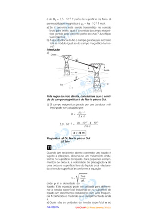UUUUNNNNIIIICCCCAAAAMMMMPPPP ((((2222ªªªª FFFFaaaasssseeee)))) JJJJaaaannnneeeeiiiirrrroooo////2222000000002222OOOOBBBBJJJJEEEETTTTIIIIVVVVOOOO
é de BT = 5,0 . 10–5 T perto da superfície da Terra. A
permeabilidade magnética é µ0 = 4π . 10–7 T m/A.
a) Se a corrente está sendo transmitida no sentido
leste para oeste, qual é o sentido do campo magné-
tico gerado pela corrente perto do chão? Justifique
sua resposta.
b) A que distância do fio o campo gerado pela corrente
terá o módulo igual ao do campo magnético terres-
tre?
Resolução
a)
Pela regra da mão direita, concluímos que o senti-
do do campo magnético é do Norte para o Sul.
b) O campo magnético gerado por um condutor reti-
líneo pode ser calculado por:
B =
5,0 . 10 – 5 =
Respostas: a) Do Norte para o Sul
b) 16m
Quando um recipiente aberto contendo um líquido é
sujeito a vibrações, observa-se um movimento ondu-
latório na superfície do líquido. Para pequenos compri-
mentos de onda λ, a velocidade de propagação v de
uma onda na superfície livre do líquido está relaciona-
da à tensão superficial σ conforme a equação
v =
͙ළළළළළonde ρ é a densidade do
líquido. Esta equação pode ser utilizada para determi-
nar a tensão superficial induzindo-se na superfície do
líquido um movimento ondulatório com uma freqüên-
cia f conhecida e medindo-se o comprimento de onda
λ.
a) Quais são as unidades da tensão superficial σ no
2πσ
––––
ρλ
11
d = 16 m
4π . 10–7 . 4 . 103
––––––––––––––––
2 π d
µ0 . i
–––––––
2 π d
 