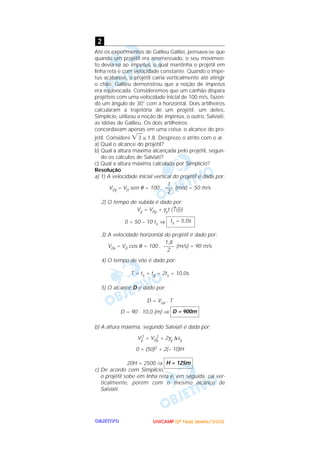 UUUUNNNNIIIICCCCAAAAMMMMPPPP ((((2222ªªªª FFFFaaaasssseeee)))) JJJJaaaannnneeeeiiiirrrroooo////2222000000002222OOOOBBBBJJJJEEEETTTTIIIIVVVVOOOO
Até os experimentos de Galileu Galilei, pensava-se que
quando um projétil era arremessado, o seu movimen-
to devia-se ao impetus, o qual mantinha o projétil em
linha reta e com velocidade constante. Quando o impe-
tus acabasse, o projétil cairia verticalmente até atingir
o chão. Galileu demonstrou que a noção de impetus
era equivocada. Consideremos que um canhão dispara
projéteis com uma velocidade inicial de 100 m/s, fazen-
do um ângulo de 30° com a horizontal. Dois artilheiros
calcularam a trajetória de um projétil: um deles,
Simplício, utilizou a noção de impetus, o outro, Salviati,
as idéias de Galileu. Os dois artilheiros
concordavam apenas em uma coisa: o alcance do pro-
jétil. Considere ͙ෆ3 ≅ 1,8. Despreze o atrito com o ar.
a) Qual o alcance do projétil?
b) Qual a altura máxima alcançada pelo projétil, segun-
do os cálculos de Salviati?
c) Qual a altura máxima calculada por Simplício?
Resolução
a) 1) A velocidade inicial vertical do projétil é dada por:
V0y = V0 sen θ = 100 . (m/s) = 50 m/s
2) O tempo de subida é dado por:
Vy = V0y + γyt (↑ᮍ)
0 = 50 – 10 ts ⇒
3) A velocidade horizontal do projétil é dado por:
V0x = V0 cos θ = 100 . (m/s) = 90 m/s
4) O tempo de vôo é dado por:
T = ts + tq = 2ts = 10,0s
5) O alcance D é dado por:
D = Vox . T
D = 90 . 10,0 (m) ⇒
b) A altura máxima, segundo Salviati é dada por:
Vy
2 = V0y
2 + 2γy ∆sy
0 = (50)2 + 2(– 10)H
20H = 2500 ⇒
c) De acordo com Simplício,
o projétil sobe em linha reta e, em seguida, cai ver-
ticalmente, porém com o mesmo alcance de
Salviati.
H = 125m
D = 900m
1,8
––––
2
ts = 5,0s
1
–––
2
2
 