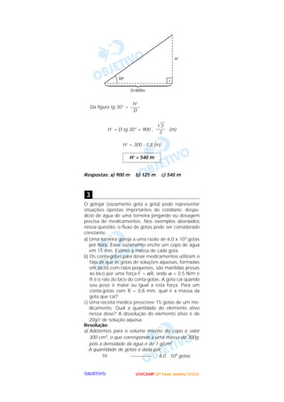 UUUUNNNNIIIICCCCAAAAMMMMPPPP ((((2222ªªªª FFFFaaaasssseeee)))) JJJJaaaannnneeeeiiiirrrroooo////2222000000002222OOOOBBBBJJJJEEEETTTTIIIIVVVVOOOO
Da figura tg 30° =
H’ = D tg 30° = 900 . (m)
H’ = 300 . 1,8 (m)
Respostas: a) 900 m b) 125 m c) 540 m
O gotejar (vazamento gota a gota) pode representar
situações opostas importantes do cotidiano: despe-
dício de água de uma torneira pingando ou dosagem
precisa de medicamentos. Nos exemplos abordados
nessa questão, o fluxo de gotas pode ser considerado
constante.
a) Uma torneira goteja a uma razão de 6,0 x 103 gotas
por hora. Esse vazamento enche um copo de água
em 15 min. Estime a massa de cada gota.
b) Os conta-gotas para dosar medicamentos utilizam o
fato de que as gotas de soluções aquosas, formadas
em bicos com raios pequenos, são mantidas presas
ao bico por uma força F = αR, onde α = 0,5 N/m e
R é o raio do bico do conta-gotas. A gota cai quando
seu peso é maior ou igual a esta força. Para um
conta-gotas com R = 0,8 mm, qual é a massa da
gota que cai?
c) Uma receita médica prescreve 15 gotas de um me-
dicamento. Qual a quantidade do elemento ativo
nessa dose? A dissolução do elemento ativo é de
20g/l de solução aquosa.
Resolução
a) Adotemos para o volume interno do copo o valor
300 cm3, o que corresponde a uma massa de 300g,
pois a densidade da água é de 1 g/cm3.
A quantidade de gotas é dada por:
1h ––––––––– 6,0 . 103 gotas
3
H’ = 540 m
͙ළළ3
––––
3
H’
––––
D
 