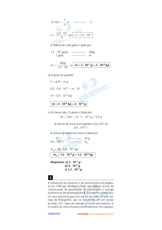 UUUUNNNNIIIICCCCAAAAMMMMPPPP ((((2222ªªªª FFFFaaaasssseeee)))) JJJJaaaannnneeeeiiiirrrroooo////2222000000002222OOOOBBBBJJJJEEEETTTTIIIIVVVVOOOO
15 min = h ––––––––– n
n = ⇒
A massa de cada gota é dada por:
1,5 . 103 gotas –––––––––– 300g
1 gota –––––––––– m
m = ⇒
b) A gota cai quando:
F = α R = m g
0,5 . 0,8 . 10–3 = m . 10
m = 0,4 . 10–4 kg
c) A massa das 15 gotas é dada por:
M = 15m = 15 . 4 . 10–2 g = 0,6 g
A massa de 0,6 g corresponde a 0,6 cm3 ou
0,6 . 10–3 l.
A massa do elemento ativo é dada por:
1l –––––––––– 20 g
0,6 . 10–3 l –––––––––– ma
ma = 20 . 0,6 . 10–3 (g)
Respostas: a) 2 . 10–1 g
b) 4 . 10–2 g
c) 1,2 . 10–2 g
A existência do neutrino e do anti-neutrino foi propos-
ta em 1930 por Wolfgang Pauli, que aplicou as leis de
conservação de quantidade de movimento e energia
ao processo de desintegração β. O esquema abaixo ilus-
tra esse processo para um núcleo de trítio, H3 (um isó-
topo do hidrogênio), que se transforma em um núcleo
de hélio, He3, mais um elétron, e–, e um anti-neutrino, –ν.
O núcleo de trítio encontra-se inicialmente em repouso.
4
ma = 1,2 . 10–2 g = 1,2 . 10–5 kg
m = 4 . 10–5 kg = 4 . 10–2 g
m = 2 . 10–1 g = 2 . 10–4 kg
300g
––––––––
1,5 . 103
n = 1,5 . 1036,0 . 103
––––––––
4
1
––
4
 