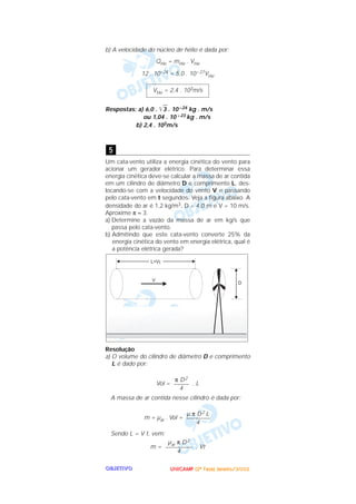 UUUUNNNNIIIICCCCAAAAMMMMPPPP ((((2222ªªªª FFFFaaaasssseeee)))) JJJJaaaannnneeeeiiiirrrroooo////2222000000002222OOOOBBBBJJJJEEEETTTTIIIIVVVVOOOO
b) A velocidade do núcleo de hélio é dada por:
QHe = mHe . VHe
12 . 10–24 = 5,0 . 10– 27VHe
Respostas: a) 6,0 . ͙ළළ3 . 10 –24 kg . m/s
ou 1,04 . 10 – 23 kg . m/s
b) 2,4 . 103m/s
Um cata-vento utiliza a energia cinética do vento para
acionar um gerador elétrico. Para determinar essa
energia cinética deve-se calcular a massa de ar contida
em um cilindro de diâmetro D e comprimento L, des-
locando-se com a velocidade do vento V e passando
pelo cata-vento em t segundos. Veja a figura abaixo. A
densidade do ar é 1,2 kg/m3, D = 4,0 m e V = 10 m/s.
Aproxime π ≈ 3.
a) Determine a vazão da massa de ar em kg/s que
passa pelo cata-vento.
b) Admitindo que este cata-vento converte 25% da
energia cinética do vento em energia elétrica, qual é
a potência elétrica gerada?
Resolução
a) O volume do cilindro de diâmetro D e comprimento
L é dado por:
Vol = . L
A massa de ar contida nesse cilindro é dada por:
m = µar . Vol =
Sendo L = V t, vem:
m = . Vt
µar π D2
–––––––––
4
µ π D2 L
––––––––
4
π D2
–––––
4
5
VHe = 2,4 . 103m/s
 