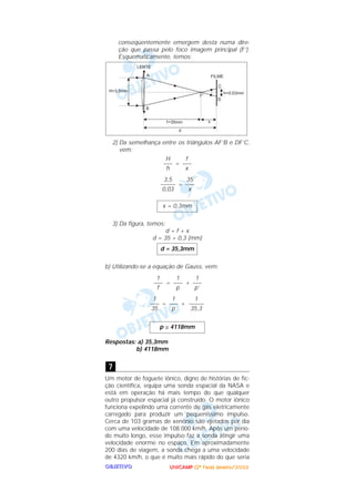 UUUUNNNNIIIICCCCAAAAMMMMPPPP ((((2222ªªªª FFFFaaaasssseeee)))) JJJJaaaannnneeeeiiiirrrroooo////2222000000002222OOOOBBBBJJJJEEEETTTTIIIIVVVVOOOO
conseqüentemente emergem desta numa dire-
ção que passa pelo foco imagem principal (F’).
Esquematicamente, temos:
2) Da semelhança entre os triângulos AF’B e DF’C,
vem:
=
=
3) Da figura, temos:
d = f + x
d = 35 + 0,3 (mm)
b) Utilizando-se a equação de Gauss, vem:
= +
= +
Respostas: a) 35,3mm
b) 4118mm
Um motor de foguete iônico, digno de histórias de fic-
ção científica, equipa uma sonda espacial da NASA e
está em operação há mais tempo do que qualquer
outro propulsor espacial já construído. O motor iônico
funciona expelindo uma corrente de gás eletricamente
carregado para produzir um pequeníssimo impulso.
Cerca de 103 gramas de xenônio são ejetados por dia
com uma velocidade de 108.000 km/h. Após um perío-
do muito longo, esse impulso faz a sonda atingir uma
velocidade enorme no espaço. Em aproximadamente
200 dias de viagem, a sonda chega a uma velocidade
de 4320 km/h, o que é muito mais rápido do que seria
7
p ≅ 4118mm
1
–––––
35,3
1
–––
p
1
–––
35
1
–––
p’
1
–––
p
1
–––
f
d = 35,3mm
x = 0,3mm
35
–––
x
3,5
–––––
0,03
f
–––
x
H
–––
h
 