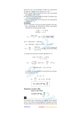 UUUUNNNNIIIICCCCAAAAMMMMPPPP ((((2222ªªªª FFFFaaaasssseeee)))) JJJJaaaannnneeeeiiiirrrroooo////2222000000002222OOOOBBBBJJJJEEEETTTTIIIIVVVVOOOO
possível com uma quantidade similar de combustível
de foguete. Aproxime um dia para 9 x 104 s.
a) Que massa de combustível teria sido consumida
para atingir 4320 km/h?
b) Qual é a aceleração média da sonda? Considere que
a sonda parte do repouso.
c) Qual é a quantidade de movimento do combustível
ejetado em 1 s?
Resolução
a) Em 1 dia temos 103 g de xenônio ejetado. Para atin-
gir a velocidade de 4320 km/h, foram necessários
200 dias de aceleração da sonda.
1 dia → 103 g
200 dias → m
m = (g) ⇒
b) V = 4320 km/h = 1200 m/s
∆t = 200 dias = 200 x 9 x 104s = 1,8 x 107s
am = = ⇒
c) Cálculo da massa de xenônio ejetada em 1s:
1 dia = 9 x 104s → 103 g
1 s → m1
m1 = (g) ⇒ m1 = . 10–4 g
V1 = 108.000 km/h = 3,0 x 104 m/s
O módulo da quantidade de movimento do combus-
tível ejetado em 1s é:
Q = m1 . V1
Q = . 10–7 x 3,0 . 104 (SI)
Respostas: a) 2,06 x 104g
b) 6,7 x 10–5 m/s2
c) 3,43 x 10–2 kg .
Os átomos que constituem os sólidos estão ligados
entre si por forças interatômicas. O trabalho necessá-
rio para arrancar um átomo de uma barra de ouro é de
8
m
–––
s
m
Q = 3,43 x 10–2 kg . –––
s
103
––––
9
103
––––
9
1 x 103
––––––––––
9 x 104
am = 6,7 x 10–5m/s2
1200 m/s
––––––––––
1,8 x 107 s
∆V
––––
∆t
m = 2,06 x 104g
200 x 103
––––––––––
1
 