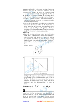 UUUUNNNNIIIICCCCAAAAMMMMPPPP ((((2222ªªªª FFFFaaaasssseeee)))) JJJJaaaannnneeeeiiiirrrroooo////2222000000002222OOOOBBBBJJJJEEEETTTTIIIIVVVVOOOO
arrastar os diferentes fragmentos do DNA, com carga
elétrica q, por meio de um campo elétrico E em um
meio viscoso. A força de atrito do meio viscoso é
f = –αv, sendo v a velocidade do fragmento de DNA ou
de outra macromolécula qualquer. A constante α de-
pende do meio e das dimensões da macromolécula.
a) Qual é a expressão para a velocidade terminal da
macromolécula que atravessa o meio viscoso sob a
ação do campo elétrico?
b) Sob certas condições, a velocidade terminal depen-
de apenas da massa molecular do fragmento de
DNA, que pode ser expressa em número de pares
de base (pb). Identifique, pelo gráfico à direita, o
número de pares de base da amostra desconhecida
de DNA, presente na figura da esquerda.
Resolução
a) Supondo-se desprezíveis as ações gravitacionais, e
ainda que o campo elétrico, no qual está imersa a
macromolécula seja uniforme, podemos afirmar
que, a partir do instante em que ela atinge a veloci-
dade terminal, a força de atrito do meio viscoso (
→
f )
passa a ter a mesma intensidade da força elétrica
(
→
F el ).
Assim, temos:
|
→
F el | = |
→
f |
E . |q| = α V
b)
Na figura da esquerda, apresentada no texto, o com-
primento de migração da amostra de DNA é 2,4 cm.
Na figura da direita, observamos que para um com-
primento de migração de 2,4 cm temos, em escala
logarítmica, um valor aproximado 2 . 103 pares de
base.
Respostas: a) b) 2 . 103 pb
A corrente elétrica contínua em uma dada linha de
transmissão é de 4000 A. Um escoteiro perdido, an-
dando perto da linha de transmissão, tenta se orientar
utilizando uma bússola. O campo magnético terrestre
10
E . |q|
V = ––––––––
α
E . |q|
V = ––––––––
α
 