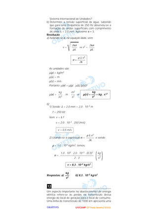 UUUUNNNNIIIICCCCAAAAMMMMPPPP ((((2222ªªªª FFFFaaaasssseeee)))) JJJJaaaannnneeeeiiiirrrroooo////2222000000002222OOOOBBBBJJJJEEEETTTTIIIIVVVVOOOO
Sistema Internacional de Unidades?
b) Determine a tensão superficial da água, sabendo
que para uma freqüência de 250 Hz observou-se a
formação de ondas superficiais com comprimento
de onda λ = 2,0 mm. Aproxime π ≈ 3.
Resolução
a) Isolando-se σ, na equação dada, vem:
v =
͙ළළළළළ⇒ v2 =
As unidades são:
µ(ρ) = kg/m3
µ(λ) = m
µ(v) = m/s
Portanto: µ(σ) = µ(ρ) . µ(λ) [µ(v)]2
µ(σ) = . m . ⇒
b)
1) Sendo: λ = 2,0 mm = 2,0 . 10–3 m
f = 250 Hz
Vem: v = λ f
v = 2,0 . 10–3 . 250 (m/s)
2) Usando-se a expressão σ = e sendo
ρ = 1,0 . 103 kg/m3, temos:
σ =
Respostas: a) b) 8,3 . 10–2 kg/s2
Um aspecto importante no abastecimento de energia
elétrica refere-se às perdas na transmissão dessa
energia do local de geração para o local de consumo.
Uma linha de transmissão de 1000 km apresenta uma
12
kg
–––
s2
σ = 8,3 . 10–2 kg/s2
)kg
–––
s2(1,0 . 103 . 2,0 . 10–3 . (0,5)2
–––––––––––––––––––––––––
2 . 3
ρ λ v2
––––––
2π
v = 0,5 m/s
kg
µ(σ) = ––– = kg . s–2
s2
m2
–––
s2
kg
–––
m3
ρ λ v2
σ = ––––––
2π
2πσ
––––
ρλ
2πσ
––––
ρλ
 