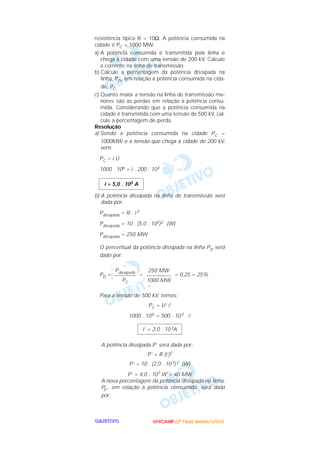 UUUUNNNNIIIICCCCAAAAMMMMPPPP ((((2222ªªªª FFFFaaaasssseeee)))) JJJJaaaannnneeeeiiiirrrroooo////2222000000002222OOOOBBBBJJJJEEEETTTTIIIIVVVVOOOO
resistência típica R = 10Ω. A potência consumida na
cidade é PC = 1000 MW.
a) A potência consumida é transmitida pela linha e
chega à cidade com uma tensão de 200 kV. Calcule
a corrente na linha de transmissão.
b) Calcule a percentagem da potência dissipada na
linha, PD, em relação à potência consumida na cida-
de, PC.
c) Quanto maior a tensão na linha de transmissão me-
nores são as perdas em relação à potência consu-
mida. Considerando que a potência consumida na
cidade é transmitida com uma tensão de 500 kV, cal-
cule a percentagem de perda.
Resolução
a) Sendo a potência consumida na cidade PC =
1000MW e a tensão que chega à cidade de 200 kV,
vem:
PC = i U
1000 . 106 = i . 200 . 103
b) A potência dissipada na linha de transmissão será
dada por:
Pdissipada = R . i 2
Pdissipada = 10 . (5,0 . 103)2 (W)
Pdissipada = 250 MW
O percentual da potência dissipada na linha PD será
dado por:
PD = = = 0,25 = 25%
Para a tensão de 500 kV, temos:
PC = U’ i’
1000 . 106 = 500 . 103 . i’
A potência dissipada P’ será dada por:
P’ = R (i’)2
P’ = 10 . (2,0 . 103)2 (W)
P’ = 4,0 . 107 W = 40 MW
A nova percentagem da potência dissipada na linha,
P’D , em relação à potência consumida, será dada
por:
i’ = 2,0 . 103A
250 MW
–––––––––
1000 MW
Pdissipada
––––––––
PC
i = 5,0 . 103 A
 