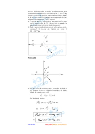 UUUUNNNNIIIICCCCAAAAMMMMPPPP ((((2222ªªªª FFFFaaaasssseeee)))) JJJJaaaannnneeeeiiiirrrroooo////2222000000002222OOOOBBBBJJJJEEEETTTTIIIIVVVVOOOO
Após a desintegração, o núcleo de hélio possui uma
quantidade de movimento com módulo de 12 x 10–24 kg
m/s e o elétron sai em uma trajetória fazendo um ângu-
lo de 60° com o eixo horizontal e uma quantidade de mo-
vimento de módulo 6,0 x 10–24 kg m/s.
a) O ângulo α que a trajetória do anti-neutrino faz com
o eixo horizontal é de 30°. Determine o módulo da
quantidade de movimento do anti-neutrino.
b) Qual é a velocidade do núcleo de hélio após a desin-
tegração? A massa do núcleo de hélio é
5,0 x 10–27 kg.
Resolução
a) No processo de desintegração, o núcleo de trítio é
um sistema isolado e haverá conservação da quan-
tidade de movimento total:
→
Qe +
→
QAN +
→
QHe =
→
O
Na direção y, temos:
|
→
Qe| . cos 30° = |
→
QAN| cos 60°
6,0 . 10– 24 . = |
→
QAN| .
ou |
→
QAN| ≅ 1,04 . 10 – 23 kg . m/s
|
→
QAN| = 6,0 . ͙ළළ3 . 10 –24 kg . m/s
1
–––
2
͙ළළ3
––––
2
 