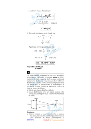 UUUUNNNNIIIICCCCAAAAMMMMPPPP ((((2222ªªªª FFFFaaaasssseeee)))) JJJJaaaannnneeeeiiiirrrroooo////2222000000002222OOOOBBBBJJJJEEEETTTTIIIIVVVVOOOO
A vazão em massa Z é dada por:
Z = . 10 (kg/s)
b) A energia cinética do vento é dada por:
Ec = =
=
A potência elétrica gerada é dada por:
Pot = 0,25 = 0,25 .
Pot = 0,25 . . (10)2 (W)
Respostas: a) 144kg/s
b) 1,8kW
Em uma máquina fotográfica de foco fixo, a imagem
de um ponto no infinito é formada antes do filme,
conforme ilustra o esquema. No filme, esse ponto está
ligeiramente desfocado e sua imagem tem 0,03 mm
de diâmetro. Mesmo assim, as cópias ampliadas ainda
são nítidas para o olho humano. A abertura para a
entrada de luz é de 3,5 mm de diâmetro e a distância
focal da lente é de 35 mm.
a) Calcule a distância d do filme à lente.
b) A que distância da lente um objeto precisa estar
para que sua imagem fique exatamente focalizada
no filme?
Resolução
a) 1) Como o objeto se encontra no infinito, os raios de
luz, dele provenientes, incidem paralelamente ao
eixo principal da lente (convergente) e
6
Pot = 1,8 . 103W = 1,8kW
144
––––
2
Z V2
–––––
2
Ec
–––
t
Z V2
––––
2
Ec
–––
t
Z t V2
––––––
2
mV 2
–––––
2
Z = 144kg/s
1,2 . 3 . (4,0)2
––––––––––––––
4
m µar π D2
Z = ––– = ––––––––– . V
t 4
 
