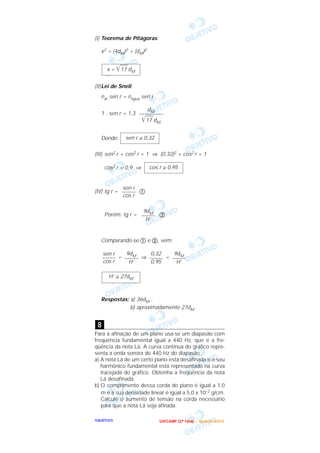 OOOOBBBBJJJJEEEETTTTIIIIVVVVOOOO
(I) Teorema de Pitágoras:
x2 = (4dM)2 + (dM)2
(II)Lei de Snell:
nar sen r = nágua sen i
1 . sen r = 1,3
Donde:
(III) sen2 r + cos2 r = 1 ⇒ (0,32)2 + cos2 r = 1
cos2 r = 0,9 ⇒
(IV) tg r = ቢ
Porém: tg r = ባ
Comparando-se ቢ e ባ, vem:
= ⇒ =
Respostas: a) 36dM ;
b) aproximadamente 27dM .
Para a afinação de um piano usa-se um diapasão com
freqüência fundamental igual a 440 Hz, que é a fre-
qüência da nota Lá. A curva contínua do gráfico repre-
senta a onda sonora de 440 Hz do diapasão.
a) A nota Lá de um certo piano está desafinada e o seu
harmônico fundamental está representado na curva
tracejada do gráfico. Obtenha a freqüência da nota
Lá desafinada.
b) O comprimento dessa corda do piano é igual a 1,0
m e a sua densidade linear é igual a 5,0 x 10–2 g/cm.
Calcule o aumento de tensão na corda necessário
para que a nota Lá seja afinada.
8
H’ ≅ 27dM
9dM
–––––
H’
0,32
–––––
0,95
9dM
–––––
H’
sen r
–––––
cos r
9dM
–––––
H’
sen r
–––––
cos r
cos r ≅ 0,95
sen r ≅ 0,32
dM
–––––––––
͙ෆෆ17 dM
x = ͙ෆෆ17 dM
UUUU NNNN IIII CCCC AAAA MMMM PPPP (((( 2222 ªªªª FFFF aaaa ssss eeee )))) –––– JJJJ aaaa nnnn eeee iiii rrrr oooo //// 2222 0000 0000 3333
 