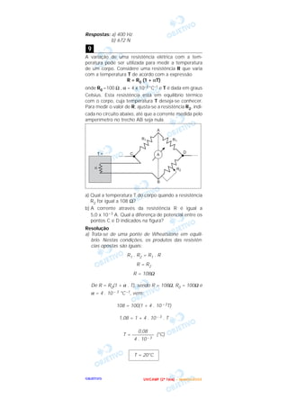 OOOOBBBBJJJJEEEETTTTIIIIVVVVOOOO
Respostas: a) 400 Hz
b) 672 N
A variação de uma resistência elétrica com a tem-
peratura pode ser utilizada para medir a temperatura
de um corpo. Considere uma resistência R que varia
com a temperatura T de acordo com a expressão
R = R0 (1 + αT)
onde R0 =100 Ω , α = 4 x 10–3 °C–1 e T é dada em graus
Celsius. Esta resistência está em equilíbrio térmico
com o corpo, cuja temperatura T deseja-se conhecer.
Para medir o valor de R, ajusta-se a resistência R2, indi-
cada no circuito abaixo, até que a corrente medida pelo
amperímetro no trecho AB seja nula.
a) Qual a temperatura T do corpo quando a resistência
R2 for igual a 108 Ω?
b) A corrente através da resistência R é igual a
5,0 x 10–3 A. Qual a diferença de potencial entre os
pontos C e D indicados na figura?
Resolução
a) Trata-se de uma ponte de Wheatstone em equilí-
brio. Nestas condições, os produtos das resistên-
cias opostas são iguais:
R1 . R2 = R1 . R
R = R2
R = 108Ω
De R = R0(1 + α . T), sendo R = 108Ω, R0 = 100Ω e
α = 4 . 10 – 3 °C –1, vem:
108 = 100(1 + 4 . 10 – 3T)
1,08 = 1 + 4 . 10 – 3 . T
T = (°C)
T = 20°C
0,08
–––––––––
4 . 10 – 3
9
UUUU NNNN IIII CCCC AAAA MMMM PPPP (((( 2222 ªªªª FFFF aaaa ssss eeee )))) –––– JJJJ aaaa nnnn eeee iiii rrrr oooo //// 2222 0000 0000 3333
 