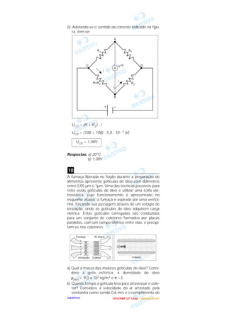 OOOOBBBBJJJJEEEETTTTIIIIVVVVOOOO
b) Adotando-se o sentido da corrente indicado na figu-
ra, tem-se:
UCD = (R + R2 ) . i
UCD = (108 + 108) . 5,0 . 10 – 3 (V)
Respostas: a) 20°C
b) 1,08V
A fumaça liberada no fogão durante a preparação de
alimentos apresenta gotículas de óleo com diâmetros
entre 0,05 µm e 1µm. Uma das técnicas possíveis para
reter estas gotículas de óleo é utilizar uma coifa ele-
trostática, cujo funcionamento é apresentado no
esquema abaixo: a fumaça é aspirada por uma ventoi-
nha, forçando sua passagem através de um estágio de
ionização, onde as gotículas de óleo adquirem carga
elétrica. Estas gotículas carregadas são conduzidas
para um conjunto de coletores formados por placas
paralelas, com um campo elétrico entre elas, e precipi-
tam-se nos coletores.
a) Qual a massa das maiores gotículas de óleo? Consi-
dere a gota esférica, a densidade do óleo
ρóleo = 9,0 x 102 kg/m3 e π =3.
b) Quanto tempo a gotícula leva para atravessar o cole-
tor? Considere a velocidade do ar arrastado pela
ventoinha como sendo 0,6 m/s e o comprimento do
10
UCD = 1,08V
UUUU NNNN IIII CCCC AAAA MMMM PPPP (((( 2222 ªªªª FFFF aaaa ssss eeee )))) –––– JJJJ aaaa nnnn eeee iiii rrrr oooo //// 2222 0000 0000 3333
 