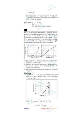 OOOOBBBBJJJJEEEETTTTIIIIVVVVOOOO
Sendo t ≅ 0,034s < 0,5s (calculado no item b), con-
cluímos que a partícula não atravessa o coletor, isto
é, ela é retida no coletor.
Respostas: a) 4,5 . 10–16kg
b) 0,5s
c) A gotícula é retida no coletor.
Um LED (do inglês Light Emiting Diode) é um dis-
positivo semicondutor para emitir luz. Sua potência de-
pende da corrente elétrica que passa através desse
dispositivo, controlada pela voltagem aplicada. Os grá-
ficos abaixo representam as características operacio-
nais de um LED com comprimento de onda na região
do infravermelho, usado em controles remotos.
a) Qual é a potência elétrica do diodo, quando uma ten-
são de 1,2 V é aplicada?
b) Qual é a potência de saída (potência elétrica trans-
formada em luz) para essa voltagem? Qual é a efi-
ciência do dispositivo?
c) Qual é a eficiência do dispositivo sob uma tensão de
1,5 V ?
Resolução
a) Para tensão V = 1,2 volt, determinamos, por meio
do gráfico, uma corrente elétrica de intensidade
i = 10 . 10 – 3A
De P = V . i, vem: P = 1,2 . 10 . 10 – 3(W)
P = 1,2 . 10 – 2(W)
11
t ≅ 0,034s
UUUU NNNN IIII CCCC AAAA MMMM PPPP (((( 2222 ªªªª FFFF aaaa ssss eeee )))) –––– JJJJ aaaa nnnn eeee iiii rrrr oooo //// 2222 0000 0000 3333
 