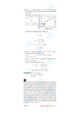 OOOOBBBBJJJJEEEETTTTIIIIVVVVOOOO
b) Para V = 1,2 volt, temos i = 10 . 10 – 3A, e do gráfi-
co a seguir, temos a potência elétrica transformada
em luz:
ou
A eficiência do dispositivo é dada por:
η =
η =
η = 5 . 10 – 2 = 0,05
c) Para V = 1,5 volt, temos i = 50 . 10–3A. Logo, a
potência elétrica do diodo vale:
P = V . i ⇒ P = 1,5 . 50 . 10 – 3(W)
P = 75 . 10 – 3W
Para i = 50 . 10 – 3A, a potência luminosa será
P’ = 1,8 . 10 – 3W.
Logo, a eficiência passa a ser:
η = =
η = 0,024 ou
Respostas: a) 1,2 . 10 – 2 W
b) 6 . 10 – 4 W e 5%
c) 2,4%
Os átomos de carbono têm a propriedade de se ligarem
formando materiais muito distintos entre si, como o dia-
mante, o grafite e os diversos polímeros. Há alguns anos
foi descoberto um novo arranjo para esses átomos: os
nanotubos, cujas paredes são malhas de átomos de car-
bono. O diâmetro desses tubos é de apenas alguns nano-
metros (1 nm = 10–9 m). No ano passado, foi possível
montar um sistema no qual um “nanotubo de carbono”
fechado nas pontas oscila no interior de um outro nano-
tubo de diâmetro maior e aberto nas extremidades, con-
forme ilustração abaixo. As interações entre os dois
tubos dão origem a uma força restauradora representada
no gráfico. 1 nN = 10–9 N.
12
η = 2,4%
1,8 . 10 – 3
–––––––––––
75 . 10 – 3
P’
––––
P
η = 5%
6 . 10 – 4
–––––––––––
1,2 . 10 – 2
P’
–––
P
P’ = 6 . 10 – 4W
P’ = 0,6 . 10 – 3W
UUUU NNNN IIII CCCC AAAA MMMM PPPP (((( 2222 ªªªª FFFF aaaa ssss eeee )))) –––– JJJJ aaaa nnnn eeee iiii rrrr oooo //// 2222 0000 0000 3333
 