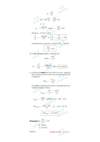 OOOOBBBBJJJJEEEETTTTIIIIVVVVOOOO
ac =
V0 = 100 = m/s
V = 0
ac = (m/s2) = – m/s2
Sendo g = 10 m/s2, vem:
= – ⇒
Considerando-se apenas o módulo de ac , tem-se:
b) A equivalência pedida é traduzida por:
mgH =
H = = (m) ⇒
c) A potência média útil do motor do carro, supondo
que o deslocamento ocorra em um plano horizontal,
é dada por:
Potm =
O trabalho realizado pelo motor é calculado pelo teo-
rema da energia cinética:
τmotor = –
τmotor = (100/3,6)2 (J) = 3,86 . 105 J
Potmotor = = 2,76 . 104 W
Respostas: a)
b) 38,6m
c) 27,6 kW
͉ac ͉
––––– ≅ 2,8
g
Potmotor = 27,6 kW
J
–––
s
38,6 . 104
–––––––––––
14
1000
––––––
2
mV0
2
––––––
2
mV
2
––––––
2
τmotor
––––––––
∆t
H ≅ 38,6m
(100/3,6)2
––––––––––
20
V0
2
––––––
2g
mV0
2
––––––
2
͉ac ͉
––––– ≅ 2,8
g
ac 10
––– = – –––– ≅ – 2,8
g 3,6
100/3,6
––––––––
10
ac
–––
g
100
–––––
3,6
– 100/3,6
––––––––––
1
100
–––––
3,6
km
–––
h
∆v
–––
∆t
UUUU NNNN IIII CCCC AAAA MMMM PPPP (((( 2222 ªªªª FFFF aaaa ssss eeee )))) –––– JJJJ aaaa nnnn eeee iiii rrrr oooo //// 2222 0000 0000 3333
 