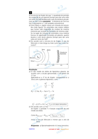 OOOOBBBBJJJJEEEETTTTIIIIVVVVOOOO
A terceira lei de Kepler diz que “o quadrado do período
de revolução de um planeta (tempo para dar uma volta
em torno do Sol) dividido pelo cubo da distância do pla-
neta ao Sol é uma constante”. A distância da Terra ao
Sol é equivalente a 1 UA (unidade astronômica).
a) Entre Marte e Júpiter existe um cinturão de asterói-
des (vide figura). Os asteróides são corpos sólidos
que teriam sido originados do resíduo de matéria
existente por ocasião da formação do sistema solar.
Se no lugar do cinturão de asteróides essa matéria
tivesse se aglutinado formando um planeta, quanto
duraria o ano deste planeta (tempo para dar uma
volta em torno do Sol)?
b) De acordo com a terceira lei de Kepler, o ano de
Mercúrio é mais longo ou mais curto que o ano ter-
restre?
Resolução
a) O raio médio da órbita do hipotético planeta, de
acordo com a escala apresentada, é da ordem de
2,7 ua.
Aplicando-se a 3ª lei de Kepler, comparando-se a
Terra com o planeta hipotético, vem:
=
RP = 2,7ua, RT = 1ua e TT = 1a
=
TP
2
= (2,7)3 ≅ 19,7 ⇒
b) De acordo com a 3ª lei
de Kepler, o período T é função crescente do raio
médio da órbita.
Como RMercúrio < RTerra ⇒
Isto é: o ano de Mercúrio é menor que o ano da
Terra.
Respostas: a) Aproximadamente 4,4 anos terrestres.
TMercúrio < TTerra
TP ≅ 4,4 anos terrestres
(2,7)3
––––
TP
2
(1)3
––––
12
RP
3
––––
TP
2
RT
3
––––
TT
2
3
UUUU NNNN IIII CCCC AAAA MMMM PPPP (((( 2222 ªªªª FFFF aaaa ssss eeee )))) –––– JJJJ aaaa nnnn eeee iiii rrrr oooo //// 2222 0000 0000 3333
 