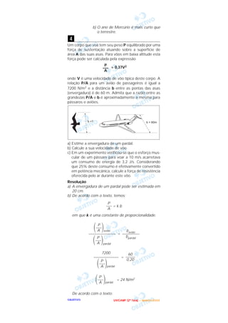 OOOOBBBBJJJJEEEETTTTIIIIVVVVOOOO
b) O ano de Mercúrio é mais curto que
o terrestre.
Um corpo que voa tem seu peso P equilibrado por uma
força de sustentação atuando sobre a superfície de
área A das suas asas. Para vôos em baixa altitude esta
força pode ser calculada pela expressão
= 0,37V2
onde V é uma velocidade de vôo típica deste corpo. A
relação P/A para um avião de passageiros é igual a
7200 N/m2 e a distância b entre as pontas das asas
(envergadura) é de 60 m. Admita que a razão entre as
grandezas P/A e b é aproximadamente a mesma para
pássaros e aviões.
a) Estime a envergadura de um pardal.
b) Calcule a sua velocidade de vôo.
c) Em um experimento verificou-se que o esforço mus-
cular de um pássaro para voar a 10 m/s acarretava
um consumo de energia de 3,2 J/s. Considerando
que 25% deste consumo é efetivamente convertido
em potência mecânica, calcule a força de resistência
oferecida pelo ar durante este vôo.
Resolução
a) A envergadura de um pardal pode ser estimada em
20 cm.
b) De acordo com o texto, temos:
= k b
em que k é uma constante de proporcionalidade.
=
=
= 24 N/m2
De acordo com o texto:
P
΂–––΃pardalA
60
–––––
0,20
7200
–––––––––––––
P
΂–––΃pardalA
bavião
–––––––––
bpardal
P
΂–––΃aviãoA
––––––––––––––
P
΂–––΃pardalA
P
–––
A
P
–––
A
4
UUUU NNNN IIII CCCC AAAA MMMM PPPP (((( 2222 ªªªª FFFF aaaa ssss eeee )))) –––– JJJJ aaaa nnnn eeee iiii rrrr oooo //// 2222 0000 0000 3333
 