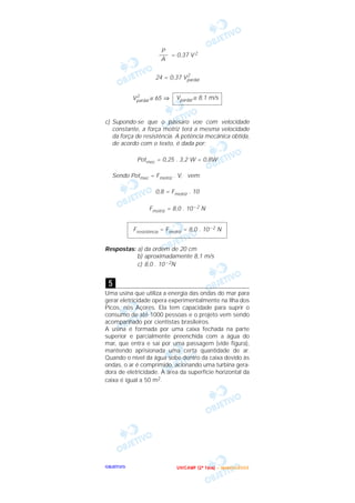 OOOOBBBBJJJJEEEETTTTIIIIVVVVOOOO
= 0,37 V 2
24 = 0,37 V2
pardal
V2
pardal ≅ 65 ⇒
c) Supondo-se que o pássaro voe com velocidade
constante, a força motriz terá a mesma velocidade
da força de resistência. A potência mecânica obtida,
de acordo com o texto, é dada por:
Potmec = 0,25 . 3,2 W = 0,8W
Sendo Potmec = Fmotriz . V, vem:
0,8 = Fmotriz . 10
Fmotriz = 8,0 . 10 – 2 N
Respostas: a) da ordem de 20 cm
b) aproximadamente 8,1 m/s
c) 8,0 . 10 – 2N
Uma usina que utiliza a energia das ondas do mar para
gerar eletricidade opera experimentalmente na Ilha dos
Picos, nos Açores. Ela tem capacidade para suprir o
consumo de até 1000 pessoas e o projeto vem sendo
acompanhado por cientistas brasileiros.
A usina é formada por uma caixa fechada na parte
superior e parcialmente preenchida com a água do
mar, que entra e sai por uma passagem (vide figura),
mantendo aprisionada uma certa quantidade de ar.
Quando o nível da água sobe dentro da caixa devido às
ondas, o ar é comprimido, acionando uma turbina gera-
dora de eletricidade. A área da superfície horizontal da
caixa é igual a 50 m2.
5
Fresistência = Fmotriz = 8,0 . 10– 2 N
Vpardal ≅ 8,1 m/s
P
–––
A
UUUU NNNN IIII CCCC AAAA MMMM PPPP (((( 2222 ªªªª FFFF aaaa ssss eeee )))) –––– JJJJ aaaa nnnn eeee iiii rrrr oooo //// 2222 0000 0000 3333
 