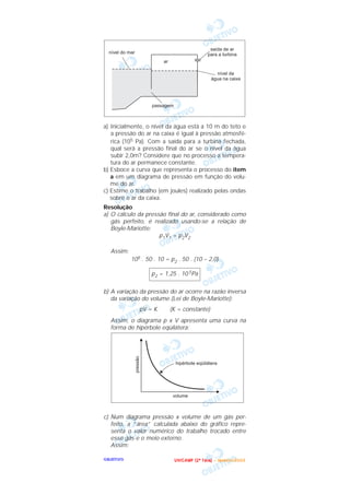 OOOOBBBBJJJJEEEETTTTIIIIVVVVOOOO
a) Inicialmente, o nível da água está a 10 m do teto e
a pressão do ar na caixa é igual à pressão atmosfé-
rica (105 Pa). Com a saída para a turbina fechada,
qual será a pressão final do ar se o nível da água
subir 2,0m? Considere que no processo a tempera-
tura do ar permanece constante.
b) Esboce a curva que representa o processo do item
a em um diagrama de pressão em função do volu-
me do ar.
c) Estime o trabalho (em joules) realizado pelas ondas
sobre o ar da caixa.
Resolução
a) O cálculo da pressão final do ar, considerado como
gás perfeito, é realizado usando-se a relação de
Boyle-Mariotte:
p1V1 = p2V2
Assim:
105 . 50 . 10 = p2 . 50 . (10 – 2,0)
b) A variação da pressão do ar ocorre na razão inversa
da variação do volume (Lei de Boyle-Mariotte):
pV = K (K = constante)
Assim, o diagrama p x V apresenta uma curva na
forma de hipérbole eqüilátera:
c) Num diagrama pressão x volume de um gás per-
feito, a “área” calculada abaixo do gráfico repre-
senta o valor numérico do trabalho trocado entre
esse gás e o meio externo.
Assim:
p2 = 1,25 . 10 5Pa
UUUU NNNN IIII CCCC AAAA MMMM PPPP (((( 2222 ªªªª FFFF aaaa ssss eeee )))) –––– JJJJ aaaa nnnn eeee iiii rrrr oooo //// 2222 0000 0000 3333
 