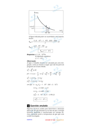 OOOOBBBBJJJJEEEETTTTIIIIVVVVOOOO
A figura indicada pode ser assimilada a um trapézio.
Assim:
τAB ≅ (J)
τAB ≅ (J)
Respostas: a) 1,25 . 105Pa
b) hipérbole eqüilátera
c) 1,1 .107J
Observação:
A rigor, o trabalho deveria ser calculado por uma inte-
gração, como se mostra a seguir, que não faz parte do
programa do Ensino Médio.
τA
B
= ͐A
B
p dV
pV = k ⇒ p = ⇒ τA
B
= ͐A
B
k = k ͐A
B
τA
B
= k (ln VB – ln VA)
|τA
B
| = k (ln VA – ln VB)
em que k = pA VA = 1 . 105 . 500 = 5 . 107J
ln VA = ln 500 = 6,21
ln VB = ln 400 = 5,99
|τA
B
| = 5 . 107 . (6,21 – 5,99) (J)
Questão anulada
Algumas técnicas usadas para determinar a absorção
óptica de um gás baseiam-se no fato de que a energia
luminosa absorvida é transformada em energia tér-
mica, elevando assim a temperatura do gás que está
sendo investigado.
6
|τA
B
| = 1,1 . 107 J
dV
–––
V
dV
–––
V
k
––
V
τAB ≅ 1,1 . 107J
2,25 . 105 . 100
––––––––––––––
2
(1,25 . 105 + 1 . 105) . (500 – 400)
–––––––––––––––––––––––––––––––
2
UUUU NNNN IIII CCCC AAAA MMMM PPPP (((( 2222 ªªªª FFFF aaaa ssss eeee )))) –––– JJJJ aaaa nnnn eeee iiii rrrr oooo //// 2222 0000 0000 3333
 