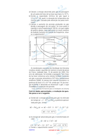 OOOOBBBBJJJJEEEETTTTIIIIVVVVOOOO
a) Calcule a energia absorvida pelo gás na passagem
de um pulso do feixe de luz laser que dura 2 x 10–3s.
b) Sendo a capacidade térmica do gás igual a
2,5 x 10–2 J/K, qual é a elevação de temperatura do
mesmo gás, causada pela absorção do pulso lumi-
noso?
c) Calcule o aumento de pressão produzido no gás
devido à passagem de um pulso. Se esse pulso é
repetido a uma freqüência de 100 Hz, em que região
do gráfico abaixo, que representa os níveis sonoros
da audição humana em função da freqüência, situa-
se o experimento?
A coordenação executiva do Vestibular da Unicamp
resolveu anular a questão de número 6 (seis) da prova
de Física, realizada hoje, 14 de janeiro de 2003. Por
erro de editoração, foi omitido o parágrafo: "Um feixe
de luz laser atravessa uma câmara fechada contendo
um gás a pressão atmosférica (105 Pa) e temperatura
ambiente (300K). A câmara tem volume constante e a
potência do laser é 5 x 10–2 W, sendo que 1% da ener-
gia incidente é absorvida ao atravessar o gás", o que
inviabilizou a resolução da questão.
Fonte: Comissão Permanente para os Vestibulares da Unicamp
Com os dados apresentados, a resolução da ques-
tão passa a ser a seguinte:
a) Sendo ∆E a energia absorvida pelo gás no intervalo
de tempo ∆t = 2 . 10–3s e Potútil a potência aprovei-
tada pelo gás, temos:
∆E = Potútil ∆t ⇒ ∆E = 0,01 . 5 . 10–2 . 2 . 10–3 (J)
b) A energia ∆E absorvida pelo gás é transformada em
calor.
Q = ∆E ⇒ C ∆T = ∆E
2,5 . 10–2 ∆T = 1,0 . 10 –6 ⇒
c) Sendo o aquecimento isomé-
∆T = 4,0 . 10–5K
∆E = 1,0 . 10–6J
UUUU NNNN IIII CCCC AAAA MMMM PPPP (((( 2222 ªªªª FFFF aaaa ssss eeee )))) –––– JJJJ aaaa nnnn eeee iiii rrrr oooo //// 2222 0000 0000 3333
 