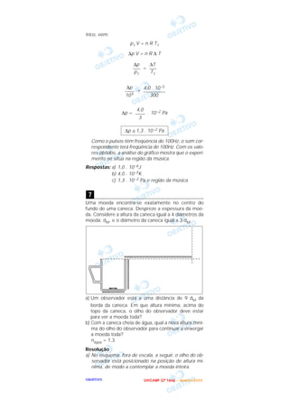 OOOOBBBBJJJJEEEETTTTIIIIVVVVOOOO
trico, vem:
p1 V = n R T1
∆p V = n R ∆ T
=
=
∆p = . 10–2 Pa
Como o pulsos têm freqüência de 100Hz, o som cor-
respondente terá freqüência de 100Hz. Com os valo-
res obtidos, a análise do gráfico mostra que o experi-
mento se situa na região da música.
Respostas: a) 1,0 . 10–6J
b) 4,0 . 10–5K
c) 1,3 . 10–2 Pa e região da música
Uma moeda encontra-se exatamente no centro do
fundo de uma caneca. Despreze a espessura da moe-
da. Considere a altura da caneca igual a 4 diâmetros da
moeda, dM, e o diâmetro da caneca igual a 3 dM.
a) Um observador está a uma distância de 9 dM da
borda da caneca. Em que altura mínima, acima do
topo da caneca, o olho do observador deve estar
para ver a moeda toda?
b) Com a caneca cheia de água, qual a nova altura míni-
ma do olho do observador para continuar a enxergar
a moeda toda?
nágua = 1,3.
Resolução
a) No esquema, fora de escala, a seguir, o olho do ob-
servador está posicionado na posição de altura mí-
nima, de modo a contemplar a moeda inteira.
7
∆p ≅ 1,3 . 10–2 Pa
4,0
––––
3
4,0 . 10–5
–––––––––
300
∆p
––––
105
∆T
–––
T1
∆p
–––
p1
UUUU NNNN IIII CCCC AAAA MMMM PPPP (((( 2222 ªªªª FFFF aaaa ssss eeee )))) –––– JJJJ aaaa nnnn eeee iiii rrrr oooo //// 2222 0000 0000 3333
 
