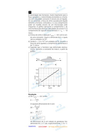 OOOOBBBBJJJJEEEETTTTIIIIVVVVOOOO
A elasticidade das hemácias, muito importante para o
fluxo sangüíneo, é determinada arrastando-se a hemá-
cia com velocidade constante V através de um líquido.
Ao ser arrastada, a força de atrito causada pelo líquido
deforma a hemácia, esticando-a, e o seu comprimento
pode ser medido através de um microscópio (vide
esquema). O gráfico apresenta o comprimento L de
uma hemácia para diversas velocidades de arraste V. O
comprimento de repouso desta hemácia é L0 = 10
micra.
a) A força de atrito é dada por Fatrito = – bV, com b sen-
do uma constante. Qual é a dimensão de b, e quais
são as unidades no SI?
b) Sendo b = 1,0 x 10–8 em unidades do SI, encontre a
força de atrito quando o comprimento da hemácia é
de 11 micra.
c) Supondo que a hemácia seja deformada elastica-
mente, encontre a constante de mola k, a partir do
gráfico.
Resolução
a) De Fatrito = – bV, temos:
b = –
A equação dimensional de b será:
[b] =
[b] =
As dimensões de b em relação às grandezas fun-
damentais M, L e T, são, respectivamente, 1, 0 e –1.
[b] = M L0 T –1
M L T –2
––––––––––
L T –1
[Fatrito]
––––––
[V]
Fatrito
––––––
V
7
UUUU NNNN IIII CCCC AAAA MMMM PPPP ---- (((( 2222 ªªªª FFFF aaaa ssss eeee )))) JJJJ aaaa nnnn eeee iiii rrrr oooo //// 2222 0000 0000 4444
 