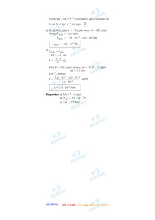 OOOOBBBBJJJJEEEETTTTIIIIVVVVOOOO
Sendo [b] = M L0 T –1, concluímos que a unidade de
b, no SI, é kg . s –1, ou seja, .
b) Do gráfico, para L = 11,0 µm, vem: V = 100 µm/s
Sendo Fatrito = – bv, vem:
Fatrito = – 1,0 . 10 –8 . 100 . 10–6(N)
c) Fatrito = Felást
– bV = – k . ∆L
k = ቢ
Para V = 100 µ m/s, temos ∆L = (11,0 – 10,0)µm
∆L = 1,0 µm
Em ቢ, temos:
k = (N/m)
Respostas: a) M L0 T –1 e kg/s
b) |Fat | = 1,0 . 10–12N
c) 1,0 . 10–6 N/m
k = 1,0 . 10–6 N/m
1,0 . 10–8 . 100 . 10–6
––––––––––––––––––––
1,0 . 10–6
b . V
––––––
∆L
Fatrito = –1,0 . 10–12N
kg
––
s
UUUU NNNN IIII CCCC AAAA MMMM PPPP ---- (((( 2222 ªªªª FFFF aaaa ssss eeee )))) JJJJ aaaa nnnn eeee iiii rrrr oooo //// 2222 0000 0000 4444
 