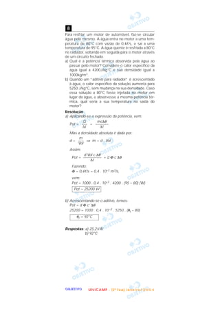 OOOOBBBBJJJJEEEETTTTIIIIVVVVOOOO
Para resfriar um motor de automóvel, faz-se circular
água pelo mesmo. A água entra no motor a uma tem-
peratura de 80°C com vazão de 0,4ᐉ/s, e sai a uma
temperatura de 95°C. A água quente é resfriada a 80°C
no radiador, voltando em seguida para o motor através
de um circuito fechado.
a) Qual é a potência térmica absorvida pela água ao
passar pelo motor? Considere o calor específico da
água igual a 4200J/kg°C e sua densidade igual a
1000kg/m3.
b) Quando um “aditivo para radiador” é acrescentado
à água, o calor específico da solução aumenta para
5250 J/kg°C, sem mudança na sua densidade. Caso
essa solução a 80°C fosse injetada no motor em
lugar da água, e absorvesse a mesma potência tér-
mica, qual seria a sua temperatura na saída do
motor?
Resolução
a) Aplicando-se a expressão da potência, vem:
Pot = =
Mas a densidade absoluta é dada por:
d = ⇒ m = d . Vol
Assim:
Pot = = d Φ c ∆θ
Fazendo:
Φ = 0,4ᐉ/s = 0,4 . 10–3 m3/s,
vem:
Pot = 1000 . 0,4 . 10–3 . 4200 . (95 – 80) (W)
b) Acrescentando-se o aditivo, temos:
Pot = d Φ c’ ∆θ
25200 = 1000 . 0,4 . 10–3 . 5250 . (θf – 80)
Respostas: a) 25,2kW
b) 92°C
θf = 92°C
Pot = 25200 W
d Vol c ∆θ
––––––––––
∆t
m
–––
Vol
mc∆θ
–––––––
∆t
Q
–––
∆t
8
UUUU NNNN IIII CCCC AAAA MMMM PPPP ---- (((( 2222 ªªªª FFFF aaaa ssss eeee )))) JJJJ aaaa nnnn eeee iiii rrrr oooo //// 2222 0000 0000 4444
 