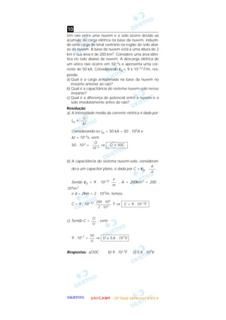 OOOOBBBBJJJJEEEETTTTIIIIVVVVOOOO
Um raio entre uma nuvem e o solo ocorre devido ao
acúmulo de carga elétrica na base da nuvem, induzin-
do uma carga de sinal contrário na região do solo abai-
xo da nuvem. A base da nuvem está a uma altura de 2
km e sua área é de 200 km2. Considere uma área idên-
tica no solo abaixo da nuvem. A descarga elétrica de
um único raio ocorre em 10–3s e apresenta uma cor-
rente de 50 kA. Considerando ε0 = 9 x 10–12 F/m, res-
ponda:
a) Qual é a carga armazenada na base da nuvem no
instante anterior ao raio?
b) Qual é a capacitância do sistema nuvem-solo nesse
instante?
c) Qual é a diferença de potencial entre a nuvem e o
solo imediatamente antes do raio?
Resolução
a) A intensidade média da corrente elétrica é dada por:
im =
Considerando-se im = 50 kA = 50 . 103A e
∆t = 10–3s, vem:
50 . 103 = ⇒
b) A capacitância do sistema nuvem-solo, consideran-
do-o um capacitor plano, é dada por C = ε0 . .
Sendo ε0 = 9 . 10–12 , A = 200km2 = 200 .
106m2
e d = 2km = 2 . 103m, temos:
C = 9 , 10–12 F ⇒
c) Sendo C = , vem:
9 . 10–7 = ⇒
Respostas: a)50C b) 9 . 10–7F c) 5,6 . 107V
U ≅ 5,6 . 107V
50
–––
U
Q
–––
U
C = 9 . 10–7F
200 . 106
–––––––––
2 . 103
F
–––
m
A
––––
d
Q = 50C
Q
––––
10–3
Q
––––
∆t
10
UUUU NNNN IIII CCCC AAAA MMMM PPPP ---- (((( 2222 ªªªª FFFF aaaa ssss eeee )))) JJJJ aaaa nnnn eeee iiii rrrr oooo //// 2222 0000 0000 4444
 