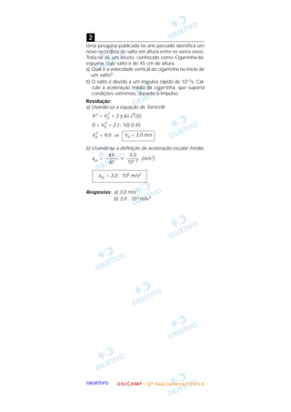 OOOOBBBBJJJJEEEETTTTIIIIVVVVOOOO
Uma pesquisa publicada no ano passado identifica um
novo recordista de salto em altura entre os seres vivos.
Trata-se de um inseto, conhecido como Cigarrinha-da-
espuma, cujo salto é de 45 cm de altura.
a) Qual é a velocidade vertical da cigarrinha no início de
um salto?
b) O salto é devido a um impulso rápido de 10–3s. Cal-
cule a aceleração média da cigarrinha, que suporta
condições extremas, durante o impulso.
Resolução
a) Usando-se a equação de Torricelli:
V2 = V0
2
+ 2 γ ∆s (↑ᮍ)
0 = V0
2
+ 2 (– 10) 0,45
V0
2
= 9,0 ⇒
b) Usando-se a definição de aceleração escalar média:
am = = (m/s2)
Respostas: a) 3,0 m/s
b) 3,0 . 103 m/s2
am = 3,0 . 103 m/s2
3,0
–––––
10–3
∆V
–––––
∆t
V0 = 3,0 m/s
2
UUUU NNNN IIII CCCC AAAA MMMM PPPP ---- (((( 2222 ªªªª FFFF aaaa ssss eeee )))) JJJJ aaaa nnnn eeee iiii rrrr oooo //// 2222 0000 0000 4444
 