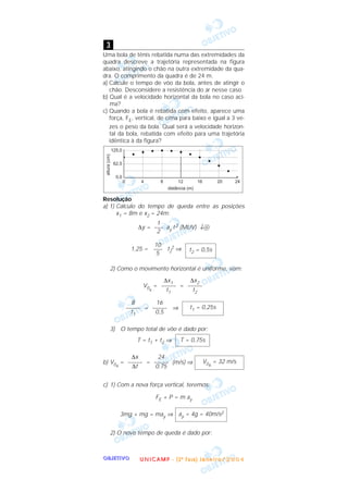 OOOOBBBBJJJJEEEETTTTIIIIVVVVOOOO
Uma bola de tênis rebatida numa das extremidades da
quadra descreve a trajetória representada na figura
abaixo, atingindo o chão na outra extremidade da qua-
dra. O comprimento da quadra é de 24 m.
a) Calcule o tempo de vôo da bola, antes de atingir o
chão. Desconsidere a resistência do ar nesse caso.
b) Qual é a velocidade horizontal da bola no caso aci-
ma?
c) Quando a bola é rebatida com efeito, aparece uma
força, FE, vertical, de cima para baixo e igual a 3 ve-
zes o peso da bola. Qual será a velocidade horizon-
tal da bola, rebatida com efeito para uma trajetória
idêntica à da figura?
Resolução
a) 1) Cálculo do tempo de queda entre as posições
x1 = 8m e x2 = 24m:
∆y = ay t2 (MUV) ↓ᮍ
1,25 = t2
2 ⇒
2) Como o movimento horizontal é uniforme, vem:
V0x
= =
= ⇒
3) O tempo total de vôo é dado por:
T = t1 + t2 ⇒
b) V0x
= = (m/s) ⇒
c) 1) Com a nova força vertical, teremos:
FE + P = m ay
3mg + mg = may ⇒
2) O novo tempo de queda é dado por:
ay = 4g = 40m/s2
V0x
= 32 m/s
24
–––––
0,75
∆x
–––––
∆t
T = 0,75s
t1 = 0,25s
16
–––––
0,5
8
–––––
t1
∆x2
–––––
t2
∆x1
–––––
t1
t2 = 0,5s
10
–––
5
1
–––
2
3
UUUU NNNN IIII CCCC AAAA MMMM PPPP ---- (((( 2222 ªªªª FFFF aaaa ssss eeee )))) JJJJ aaaa nnnn eeee iiii rrrr oooo //// 2222 0000 0000 4444
 