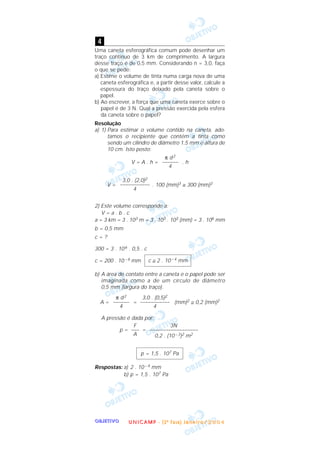 OOOOBBBBJJJJEEEETTTTIIIIVVVVOOOO
Uma caneta esferográfica comum pode desenhar um
traço contínuo de 3 km de comprimento. A largura
desse traço é de 0,5 mm. Considerando n = 3,0, faça
o que se pede:
a) Estime o volume de tinta numa carga nova de uma
caneta esferográfica e, a partir desse valor, calcule a
espessura do traço deixado pela caneta sobre o
papel.
b) Ao escrever, a força que uma caneta exerce sobre o
papel é de 3 N. Qual a pressão exercida pela esfera
da caneta sobre o papel?
Resolução
a) 1) Para estimar o volume contido na caneta, ado-
tamos o recipiente que contém a tinta como
sendo um cilindro de diâmetro 1,5 mm e altura de
10 cm. Isto posto:
V = A . h = . h
V = . 100 (mm)3 ≅ 300 (mm)3
2) Este volume corresponde a:
V = a . b . c
a = 3 km = 3 . 103 m = 3 . 103 . 103 (mm) = 3 . 106 mm
b = 0,5 mm
c = ?
300 = 3 . 106 . 0,5 . c
c = 200 . 10 – 6 mm
b) A área de contato entre a caneta e o papel pode ser
imaginada como a de um círculo de diâmetro
0,5 mm (largura do traço).
A = = (mm)2 ≅ 0,2 (mm)2
A pressão é dada por:
p = =
Respostas: a) 2 . 10 – 4 mm
b) p = 1,5 . 107 Pa
p = 1,5 . 107 Pa
3N
––––––––––––––––––
0,2 . (10 – 3)2 m2
F
–––
A
3,0 . (0,5)2
–––––––––––
4
π d2
––––––
4
c ≅ 2 . 10 – 4 mm
3,0 . (2,0)2
–––––––––––
4
π d2
––––––
4
4
UUUU NNNN IIII CCCC AAAA MMMM PPPP ---- (((( 2222 ªªªª FFFF aaaa ssss eeee )))) JJJJ aaaa nnnn eeee iiii rrrr oooo //// 2222 0000 0000 4444
 