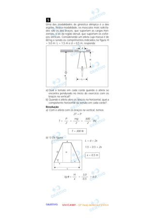 OOOOBBBBJJJJEEEETTTTIIIIVVVVOOOO
Uma das modalidades de ginástica olímpica é a das
argolas. Nessa modalidade, os músculos mais solicita-
dos são os dos braços, que suportam as cargas hori-
zontais, e os da região dorsal, que suportam os esfor-
ços verticais. Considerando um atleta cuja massa é de
60 kg e sendo os comprimentos indicados na figura H
= 3,0 m; L = 1,5 m e d = 0,5 m, responda:
a) Qual a tensão em cada corda quando o atleta se
encontra pendurado no início do exercício com os
braços na vertical?
b) Quando o atleta abre os braços na horizontal, qual a
componente horizontal da tensão em cada corda?
Resolução
a) Com o atleta com os braços na vertical, temos:
2T = P
T = = = (N)
b) 1) Da figura:
L = d + 2x
1,5 = 0,5 + 2x
tg θ = = = 6,0
3,0
–––––
0,5
H
–––
x
x = 0,5 m
T = 300 N
600
–––––
2
mg
–––––
2
P
–––
2
5
UUUU NNNN IIII CCCC AAAA MMMM PPPP ---- (((( 2222 ªªªª FFFF aaaa ssss eeee )))) JJJJ aaaa nnnn eeee iiii rrrr oooo //// 2222 0000 0000 4444
 