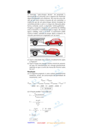 OOOOBBBBJJJJEEEETTTTIIIIVVVVOOOO
O chamado “pára-choque alicate” foi projetado e
desenvolvido na Unicamp com o objetivo de minimizar
alguns problemas com acidentes. No caso de uma coli-
são de um carro contra a traseira de um caminhão, a
malha de aço de um pára-choque alicate instalado no
caminhão prende o carro e o ergue do chão pela plata-
forma, evitando, assim, o chamado “efeito guilhotina”.
Imagine a seguinte situação: um caminhão de 6000kg
está a 54 km/h e o automóvel que o segue, de massa
igual a 2000kg, está a 72 km/h. O automóvel colide
contra a malha, subindo na rampa. Após o impacto, os
veículos permanecem engatados um ao outro.
a) Qual a velocidade dos veículos imediatamente após
o impacto?
b) Qual a fração da energia cinética inicial do automó-
vel que foi transformada em energia gravitacional,
sabendo-se que o centro de massa do mesmo subiu
50 cm?
Resolução
a) O esquema proposto é uma colisão perfeitamente
inelástica, assim, da conservação da quantidade de
movimento, vem:
Qantes = Qdepois
mcarro . Vcarro + mcaminhão Vcaminhão =(mcaminhão + mcarro) . V
6000 . 54 + 2000 . 72 = (6000 + 2000) . V
b) A fração pedida f será dada por:
f =
f =
f = =
f = 0,025
f = 2,5%
2 . 10 . 0,50
–––––––––––
(20)2
2 g h
––––––––
V2
m g h
––––––––––––––
m V2
–––––
2
Epot gravitacional
–––––––––––––––––
Ecinética inicial
V = 58,5km/h
6
UUUU NNNN IIII CCCC AAAA MMMM PPPP ---- (((( 2222 ªªªª FFFF aaaa ssss eeee )))) JJJJ aaaa nnnn eeee iiii rrrr oooo //// 2222 0000 0000 4444
 